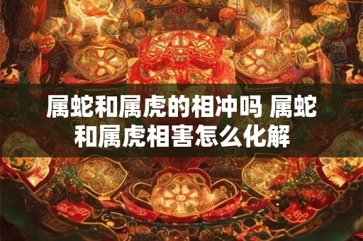 属蛇和属虎的相冲吗 属蛇和属虎相害怎么化解
