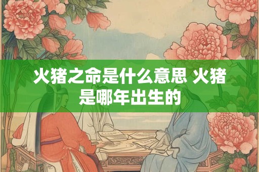火猪之命是什么意思 火猪是哪年出生的
