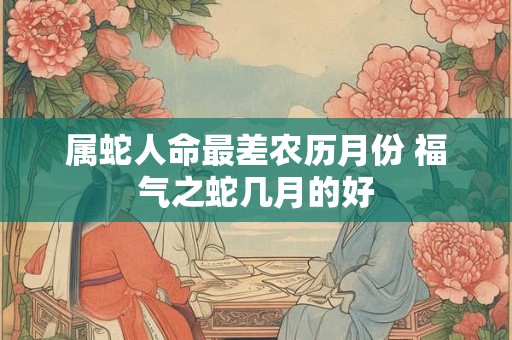 属蛇人命最差农历月份 福气之蛇几月的好