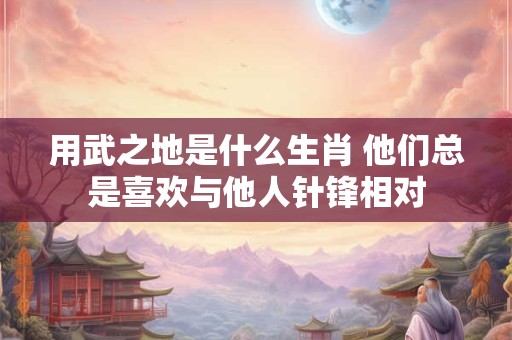 用武之地是什么生肖 他们总是喜欢与他人针锋相对