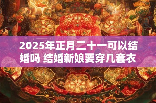 2025年正月二十一可以结婚吗 结婚新娘要穿几套衣服
