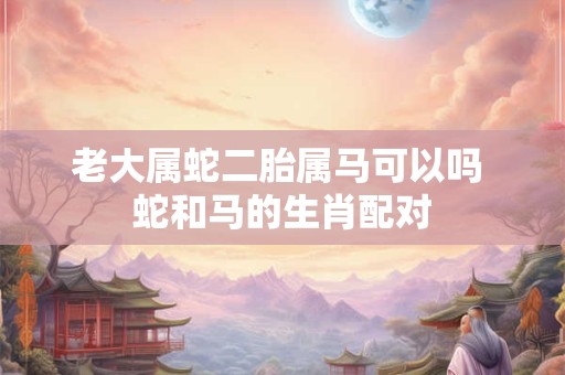 老大属蛇二胎属马可以吗 蛇和马的生肖配对