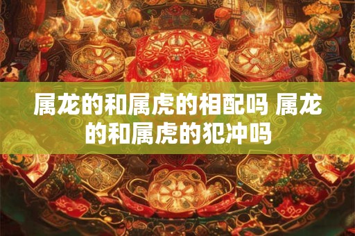 属龙的和属虎的相配吗 属龙的和属虎的犯冲吗