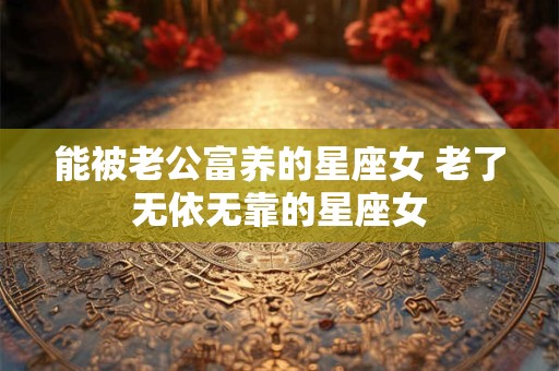 能被老公富养的星座女 老了无依无靠的星座女