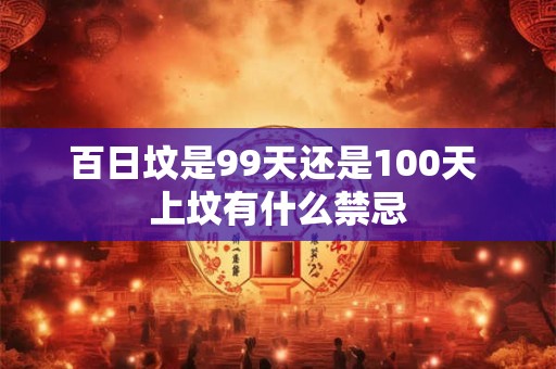 百日坟是99天还是100天 上坟有什么禁忌 百日坟是99天还是100天 上坟有什么禁忌