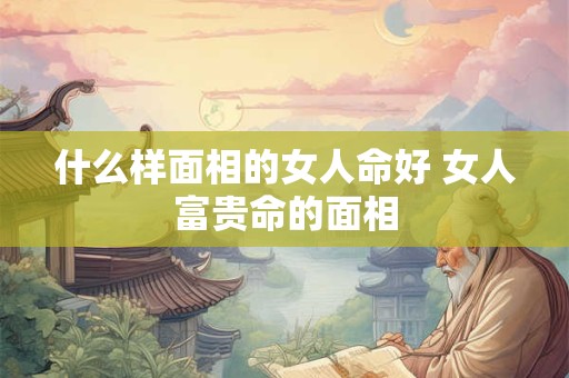 什么样面相的女人命好 女人富贵命的面相
