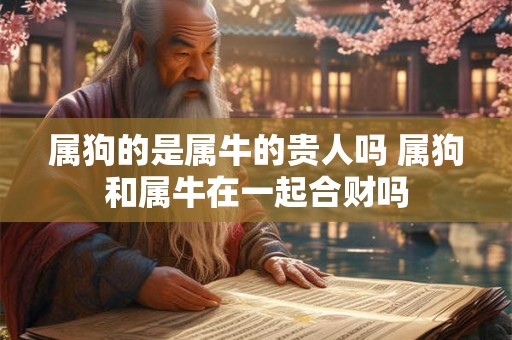 属狗的是属牛的贵人吗 属狗和属牛在一起合财吗 属狗的是属牛的贵人吗 属狗和属牛在一起合财吗