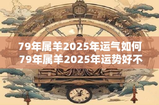 79年属羊2025年运气如何 79年属羊2025年运势好不好
