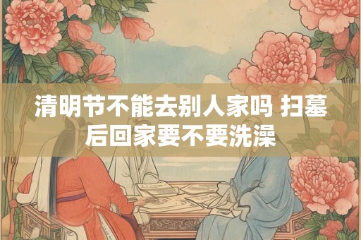 清明节不能去别人家吗 扫墓后回家要不要洗澡
