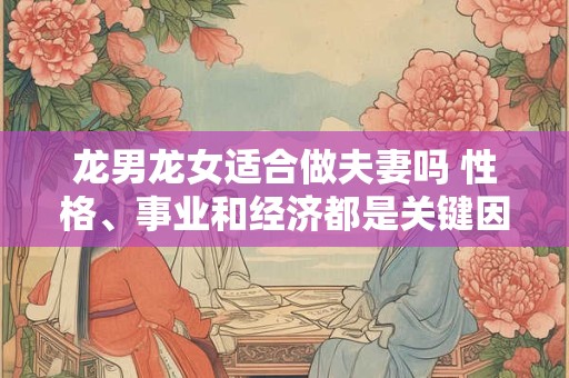 龙男龙女适合做夫妻吗 性格、事业和经济都是关键因素