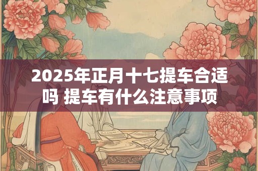 2025年正月十七提车合适吗 提车有什么注意事项