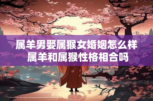 属羊男娶属猴女婚姻怎么样 属羊和属猴性格相合吗