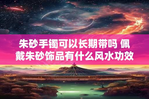 朱砂手镯可以长期带吗 佩戴朱砂饰品有什么风水功效
