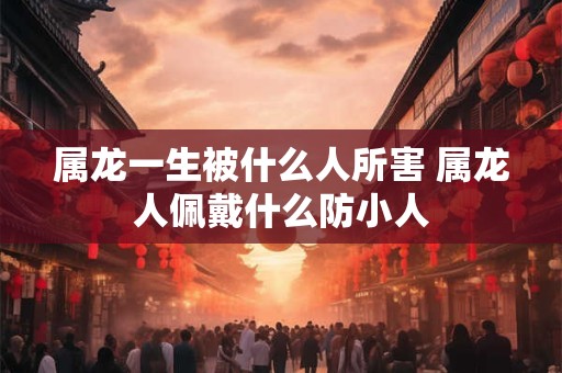 属龙一生被什么人所害 属龙人佩戴什么防小人