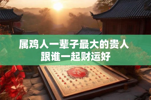 属鸡人一辈子最大的贵人 跟谁一起财运好