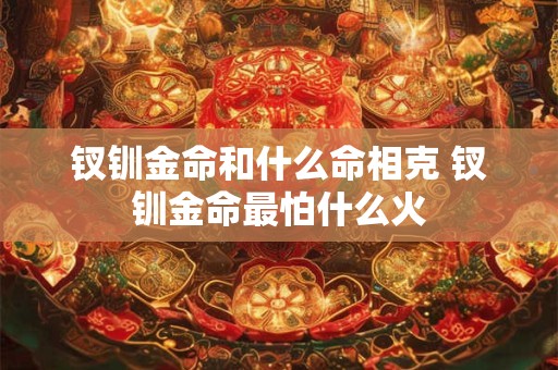 钗钏金命和什么命相克 钗钏金命最怕什么火