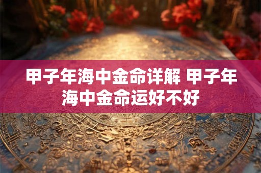甲子年海中金命详解 甲子年海中金命运好不好 甲子年海中金命详解 甲子年海中金命运好不好