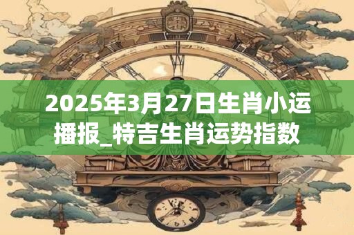 2025年3月27日生肖小运播报_特吉生肖运势指数