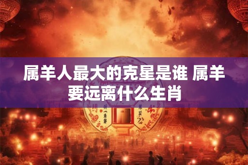 属羊人最大的克星是谁 属羊要远离什么生肖 属羊人最大的克星是谁 属羊要远离什么生肖