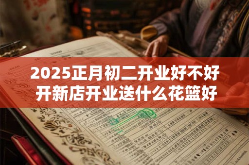 2025正月初二开业好不好 开新店开业送什么花篮好