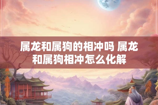 属龙和属狗的相冲吗 属龙和属狗相冲怎么化解