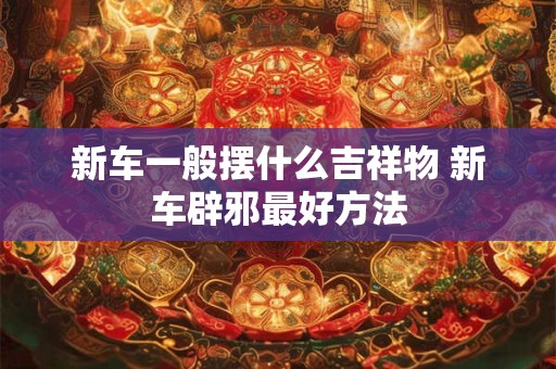 新车一般摆什么吉祥物 新车辟邪最好方法