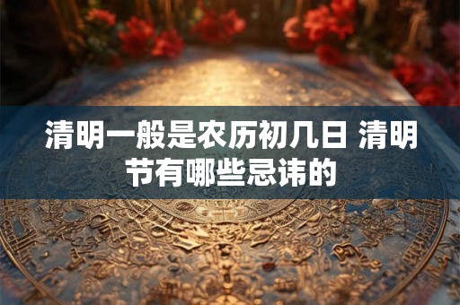清明一般是农历初几日 清明节有哪些忌讳的
