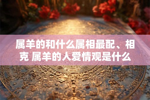 属羊的和什么属相最配、相克 属羊的人爱情观是什么样