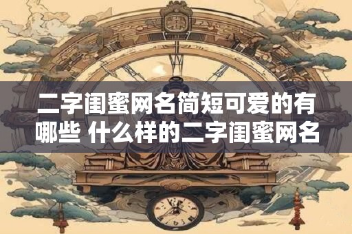 二字闺蜜网名简短可爱的有哪些 什么样的二字闺蜜网名简短可爱