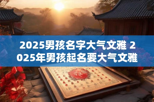 2025男孩名字大气文雅 2025年男孩起名要大气文雅吗