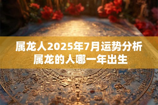 属龙人2025年7月运势分析 属龙的人哪一年出生