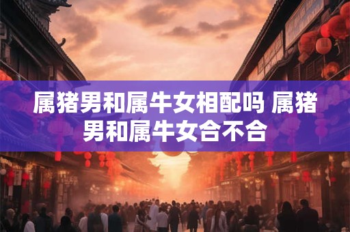 属猪男和属牛女相配吗 属猪男和属牛女合不合