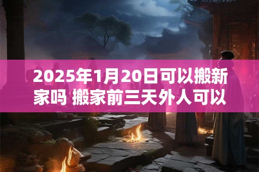 2025年1月20日可以搬新家吗 搬家前三天外人可以进入吗