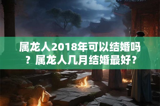 属龙人2018年可以结婚吗?属龙人几月结婚最好? 属龙人2018年可以结婚吗?属龙人几月结婚最好?