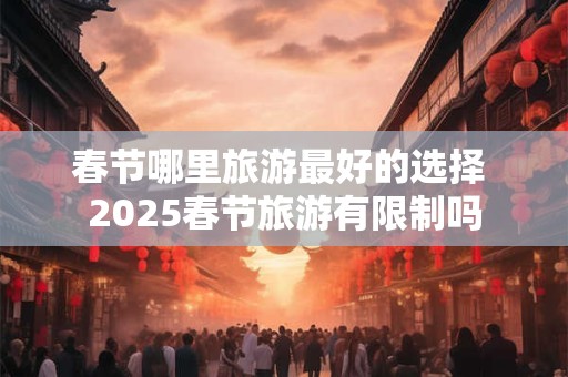 春节哪里旅游最好的选择 2025春节旅游有限制吗 春节哪里旅游最好的选择 2025春节旅游有限制吗