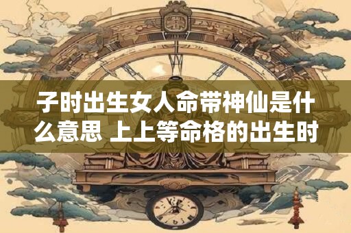 子时出生女人命带神仙是什么意思 上上等命格的出生时辰