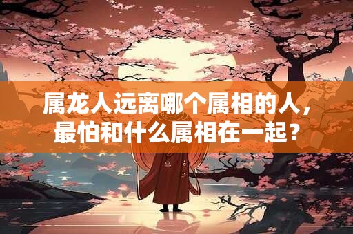 属龙人远离哪个属相的人，最怕和什么属相在一起？