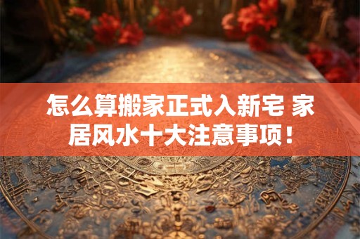 怎么算搬家正式入新宅 家居风水十大注意事项！