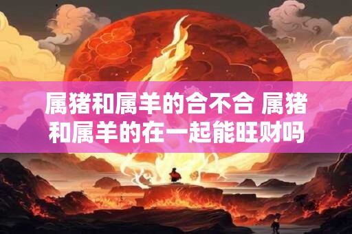 属猪和属羊的合不合 属猪和属羊的在一起能旺财吗