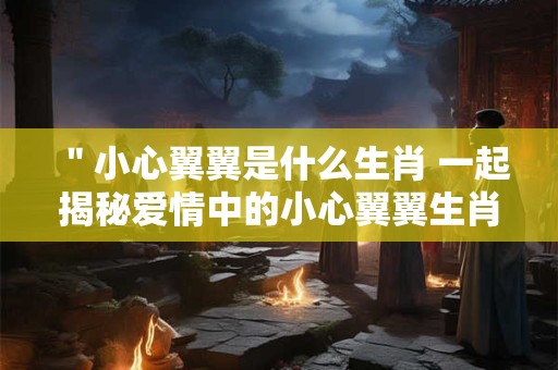 ＂小心翼翼是什么生肖 一起揭秘爱情中的小心翼翼生肖＂