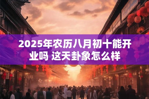 2026年农历八月初十能开业吗 这天卦象怎么样 2026年农历八月初十能开业吗 这天卦象怎么样