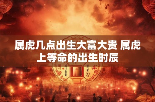 属虎几点出生大富大贵 属虎上等命的出生时辰