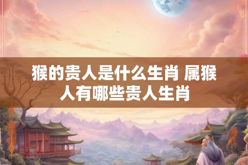 猴的贵人是什么生肖 属猴人有哪些贵人生肖