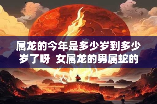 属龙的今年是多少岁到多少岁了呀  女属龙的男属蛇的能过到老吗