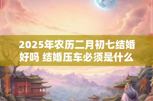2025年农历二月初七结婚好吗 结婚压车必须是什么人