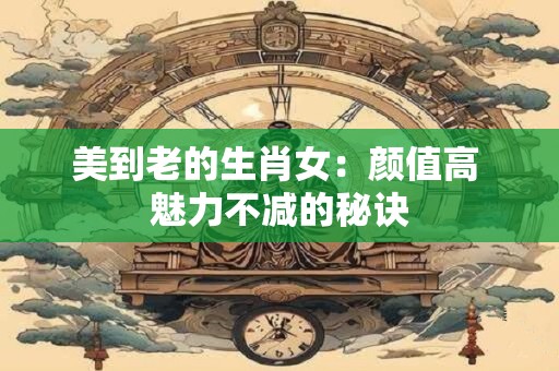 美到老的生肖女：颜值高 魅力不减的秘诀