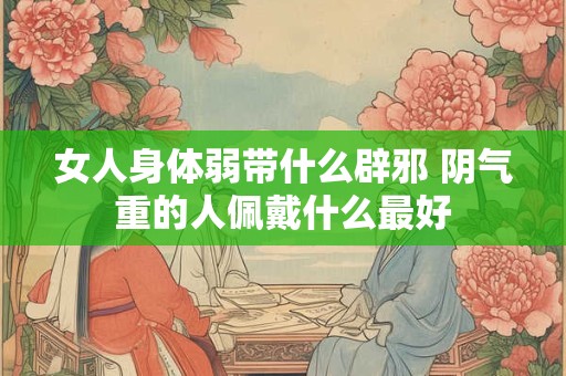 女人身体弱带什么辟邪 阴气重的人佩戴什么最好 女人身体弱带什么辟邪 阴气重的人佩戴什么最好