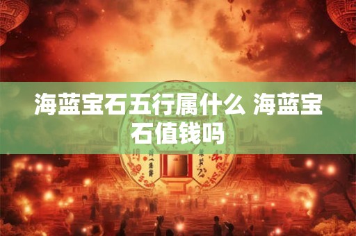 海蓝宝石五行属什么 海蓝宝石值钱吗