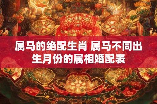 属马的绝配生肖 属马不同出生月份的属相婚配表