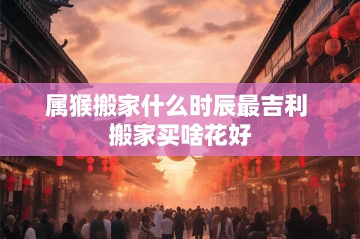 属猴搬家什么时辰最吉利 搬家买啥花好